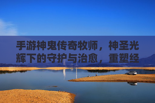 手游神鬼传奇牧师,神圣光辉下的守护与治愈,重塑经典职业的全新体验,手游神鬼传奇牧师,神圣光辉下的守护与治愈,重塑经典职业的全新体验
