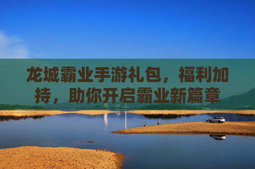 龙城霸业手游礼包,福利加持,助你开启霸业新篇章