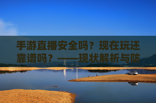 手游直播安全吗?现在玩还靠谱吗?——现状解析与防护指南,手游直播安全吗?现在玩还靠谱吗?——现状解析与防护指南