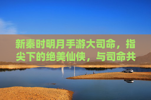 新秦时明月手游大司命,指尖下的绝美仙侠,与司命共赴苍生缘,新秦时明月手游大司命,指尖下的绝美仙侠,与司命共赴苍生缘