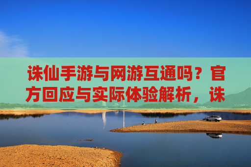 诛仙手游与网游互通吗?官方回应与实际体验解析,诛仙手游与网游互通吗?官方回应与实际体验解析