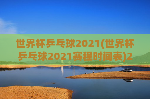 世界杯乒乓球2021(世界杯乒乓球2021赛程时间表)2021世界杯乒乓球赛程时间表，赛事安排与具体时间一览