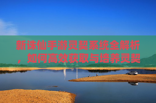 新诛仙手游灵契系统全解析,如何高效获取与培养灵契?新诛仙手游灵契系统全解析,高效获取与培养攻略