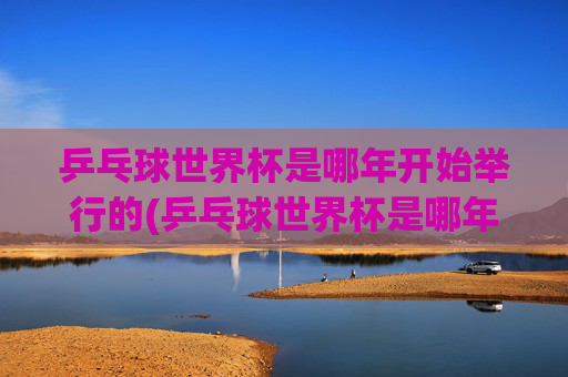 乒乓球世界杯是哪年开始举行的(乒乓球世界杯是哪年开始举行的)