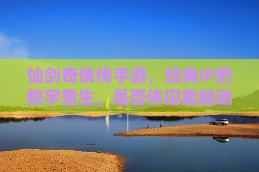 仙剑奇侠传手游,经典IP的数字重生,是否依旧能触动情怀?