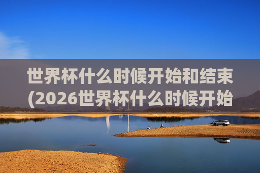 世界杯什么时候开始和结束(2026世界杯什么时候开始和结束)