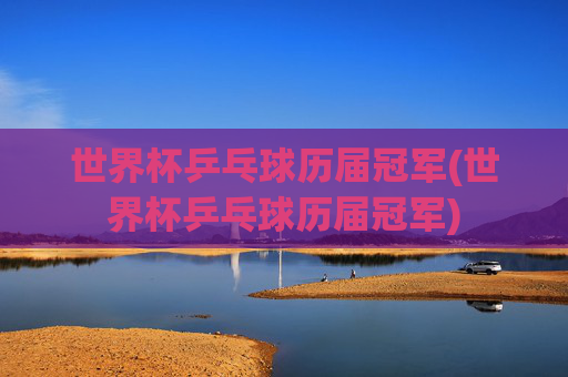 世界杯乒乓球历届冠军(世界杯乒乓球历届冠军)