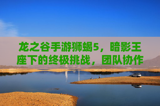 龙之谷手游狮蝎5,暗影王座下的终极挑战,团队协作与技能博弈的巅峰