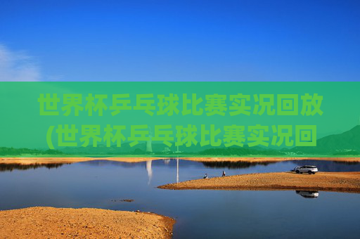 世界杯乒乓球比赛实况回放(世界杯乒乓球比赛实况回放视频)
