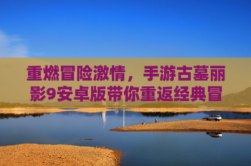重燃冒险激情，手游古墓丽影9安卓版带你重返经典冒险之旅