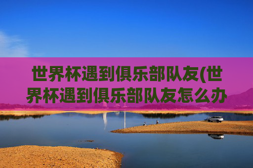 世界杯遇到俱乐部队友(世界杯遇到俱乐部队友怎么办)