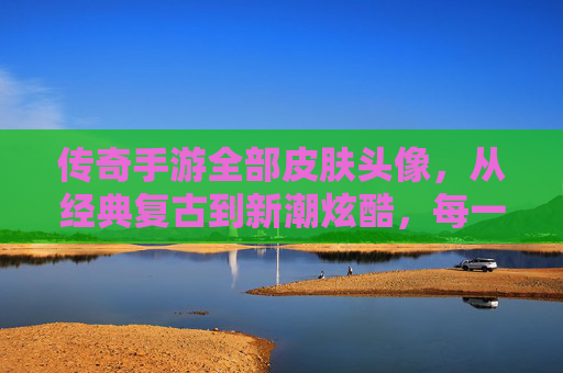 传奇手游全部皮肤头像，从经典复古到新潮炫酷，每一款都是玩家身份的象征与记忆的载体