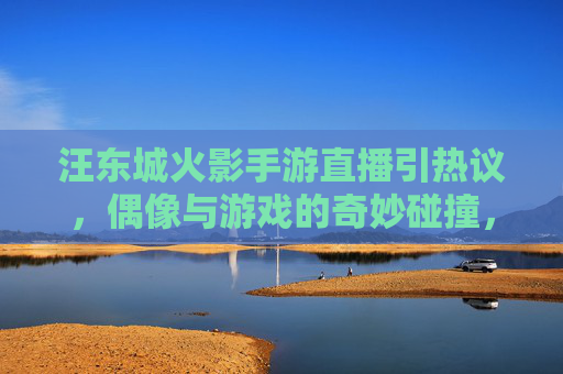 汪东城火影手游直播引热议,偶像与游戏的奇妙碰撞,粉丝直呼东城卫又来了?