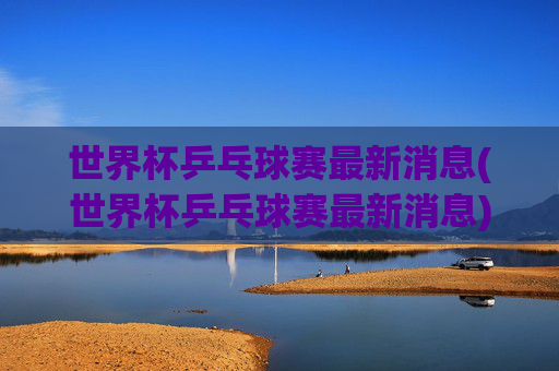 世界杯乒乓球赛最新消息(世界杯乒乓球赛最新消息)