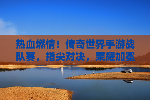 热血燃情!传奇世界手游战队赛,指尖对决,荣耀加冕的巅峰之战