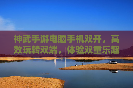 神武手游电脑手机双开,高效玩转双端,体验双重乐趣