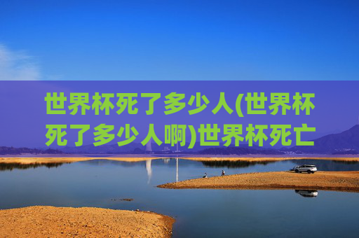 世界杯死了多少人(世界杯死了多少人啊)世界杯死亡人数,死亡事件统计与原因分析
