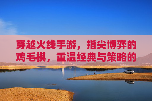 穿越火线手游,指尖博弈的鸡毛棋,重温经典与策略的趣味碰撞