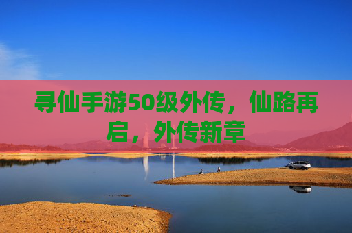 寻仙手游50级外传,仙路再启,外传新章