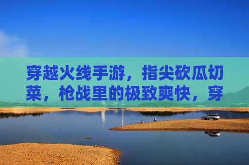 穿越火线手游，指尖砍瓜切菜，枪战里的极致爽快，穿越火线手游，指尖砍瓜切菜，枪战极致爽快