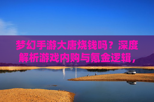 梦幻手游大唐烧钱吗?深度解析游戏内购与氪金逻辑,新手玩家必看指南