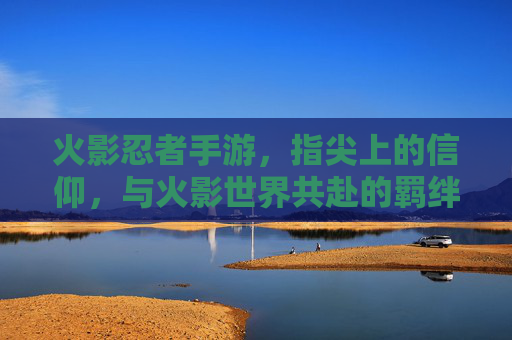 火影忍者手游，指尖上的信仰，与火影世界共赴的羁绊之旅