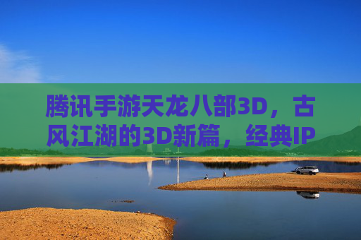 腾讯手游天龙八部3D，古风江湖的3D新篇，经典IP与技术的双重魅力