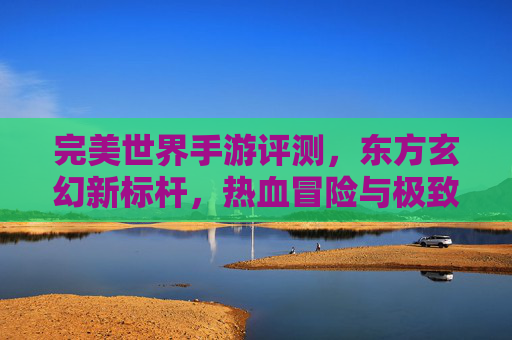 完美世界手游评测,东方玄幻新标杆,热血冒险与极致画面的沉浸式体验