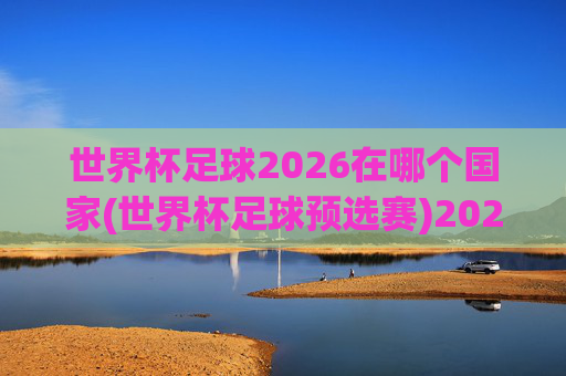 世界杯足球2026在哪个国家(世界杯足球预选赛)2026世界杯足球举办国家及预选赛相关情况