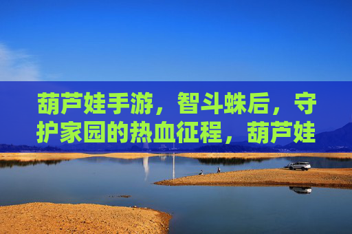 葫芦娃手游,智斗蛛后,守护家园的热血征程,葫芦娃手游,智斗蛛后,守护家园的热血征程