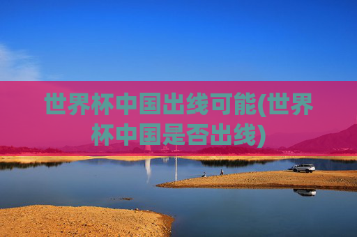 世界杯中国出线可能(世界杯中国是否出线)
