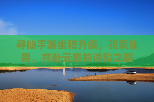 寻仙手游坐骑升级,骑乘仙兽,共赴云巅的进阶之路