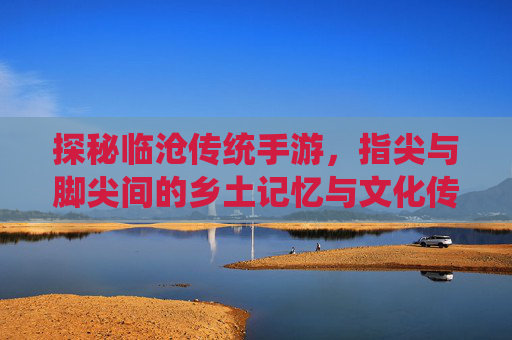 探秘临沧传统手游，指尖与脚尖间的乡土记忆与文化传承，探秘临沧传统手游，指尖与脚尖间的乡土记忆与文化传承