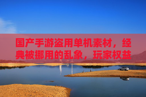 国产手游盗用单机素材，经典被挪用的乱象，玩家权益与行业生态的反思，国产手游盗用单机素材，经典被挪用的乱象，玩家权益与行业生态的反思