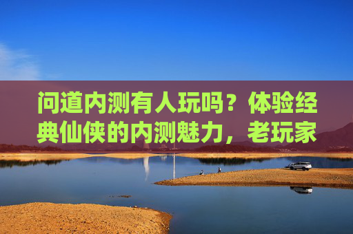 问道内测有人玩吗?体验经典仙侠的内测魅力,老玩家回归新玩家入坑指南