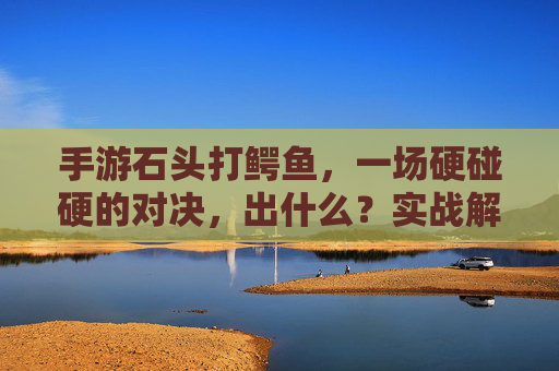 手游石头打鳄鱼，一场硬碰硬的对决，出什么？实战解析与奖励揭秘，手游石头打鳄鱼对决，实战解析与奖励全揭秘