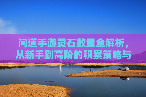 问道手游灵石数量全解析,从新手到高阶的积累策略与价值,问道手游灵石数量全解析,从新手到高阶的积累策略与价值