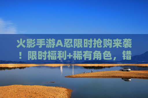 火影手游A忍限时抢购来袭！限时福利+稀有角色，错过再等一年！