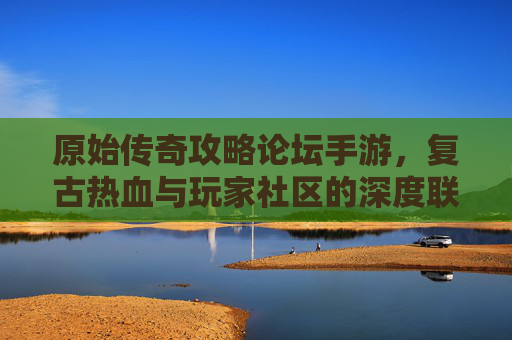 原始传奇攻略论坛手游，复古热血与玩家社区的深度联动，原始传奇攻略论坛手游，复古热血与玩家社区的深度联动