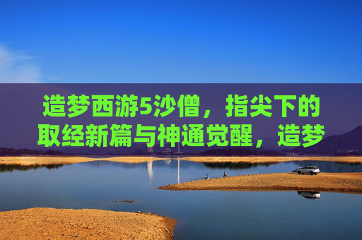 造梦西游5沙僧,指尖下的取经新篇与神通觉醒,造梦西游5沙僧,指尖取经新篇与神通觉醒