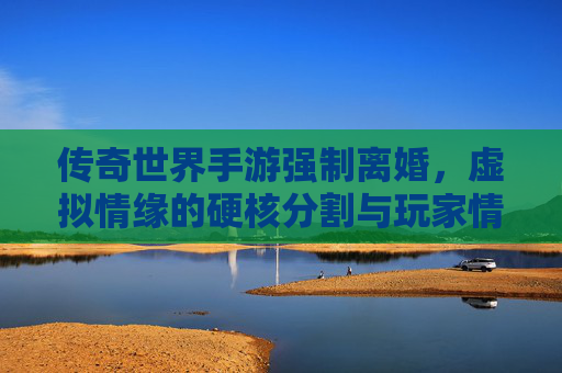 传奇世界手游强制离婚,虚拟情缘的硬核分割与玩家情感困境,传奇世界手游强制离婚,虚拟情缘的硬核分割与玩家情感困境