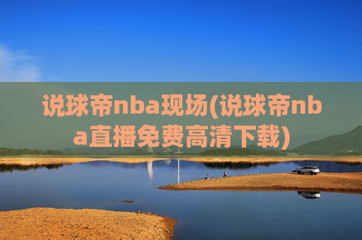 说球帝nba现场(说球帝nba直播免费高清下载)