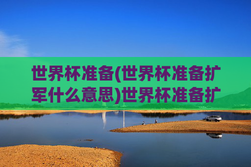 世界杯准备(世界杯准备扩军什么意思)世界杯准备扩军,含义与相关准备解析