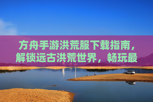 方舟手游洪荒服下载指南,解锁远古洪荒世界,畅玩最新版本