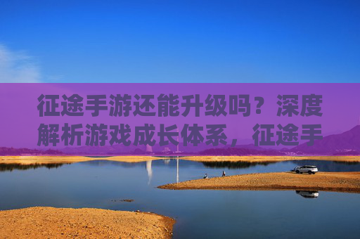 征途手游还能升级吗？深度解析游戏成长体系，征途手游还能升级吗？深度解析游戏成长体系