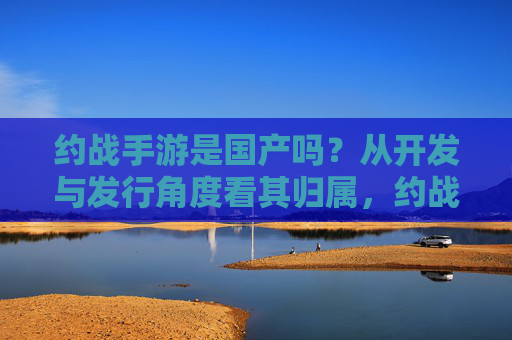 约战手游是国产吗?从开发与发行角度看其归属,约战手游是国产吗?从开发与发行角度看其归属