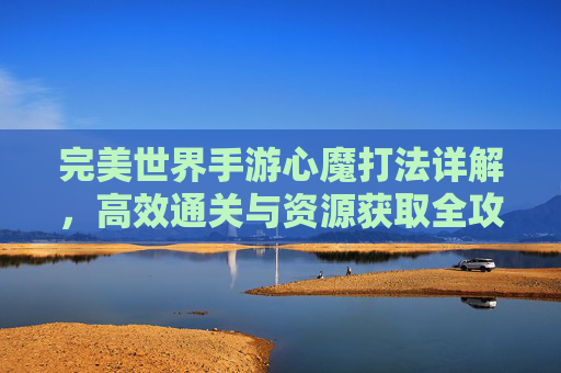 完美世界手游心魔打法详解，高效通关与资源获取全攻略，完美世界手游心魔打法详解，高效通关与资源获取全攻略