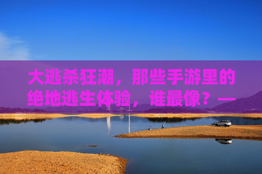 大逃杀狂潮，那些手游里的绝地逃生体验，谁最像？——从绝地求生到和平精英，重温刺激的淘汰快感，大逃杀狂潮，谁最像？从绝地求生到和平精英，重温手游绝地逃生的淘汰快感