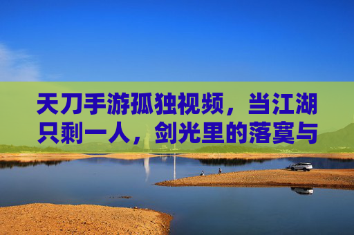 天刀手游孤独视频,当江湖只剩一人,剑光里的落寞与坚持,天刀孤独视频,当江湖只剩一人,剑光里的落寞与坚持