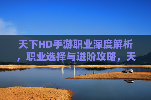 天下HD手游职业深度解析,职业选择与进阶攻略,天下HD手游职业深度解析,职业选择与进阶攻略